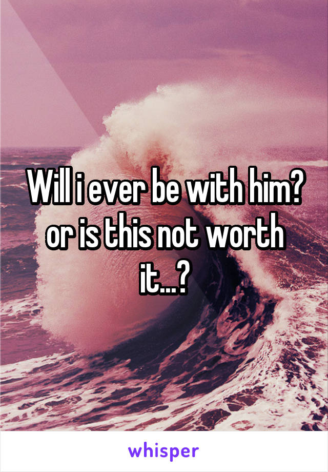 Will i ever be with him? or is this not worth it...?