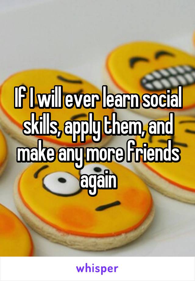 If I will ever learn social skills, apply them, and make any more friends again