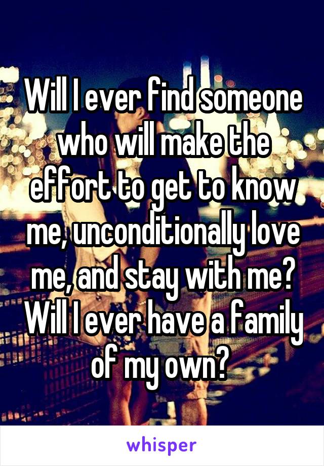 Will I ever find someone who will make the effort to get to know me, unconditionally love me, and stay with me? Will I ever have a family of my own? 