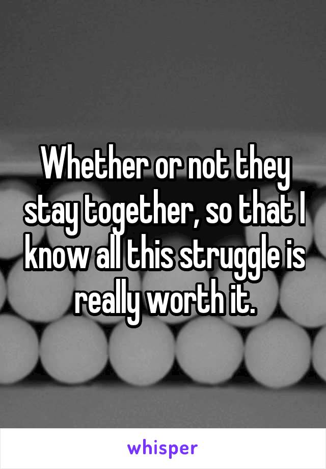 Whether or not they stay together, so that I know all this struggle is really worth it.