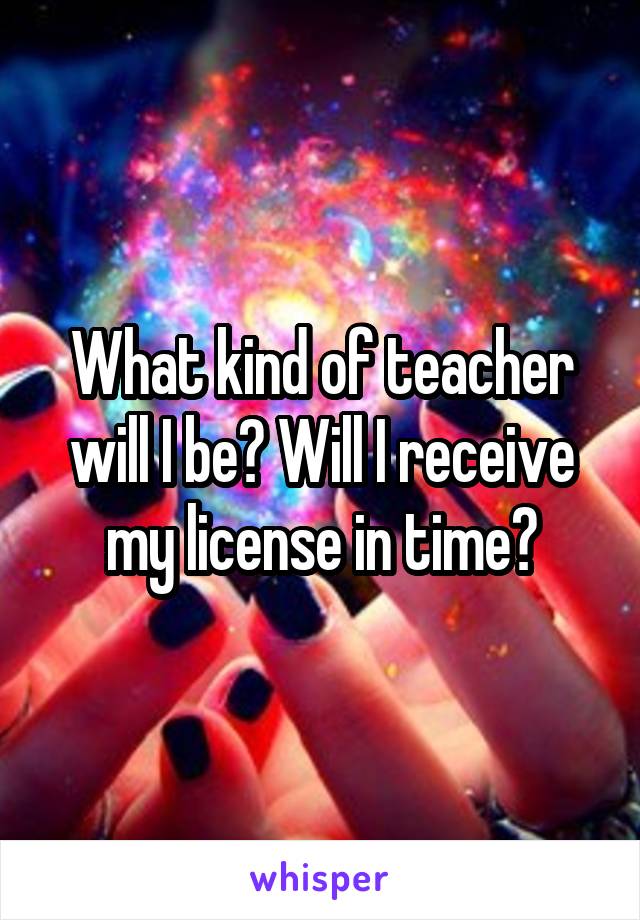 What kind of teacher will I be? Will I receive my license in time?