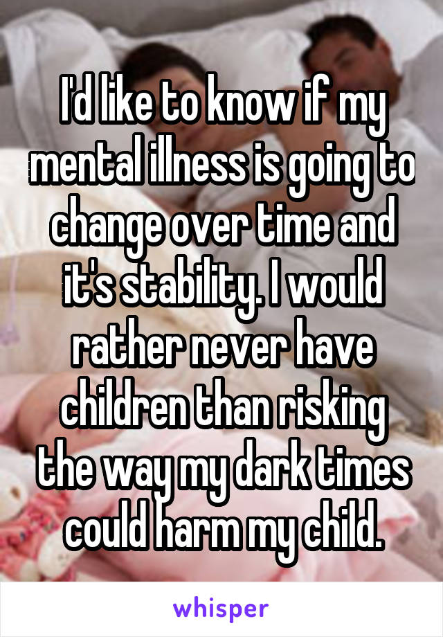 I'd like to know if my mental illness is going to change over time and it's stability. I would rather never have children than risking the way my dark times could harm my child.