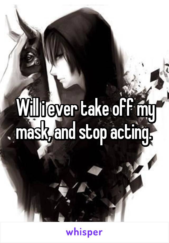 Will i ever take off my mask, and stop acting. 