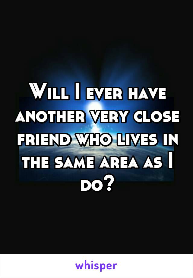 Will I ever have another very close friend who lives in the same area as I do?