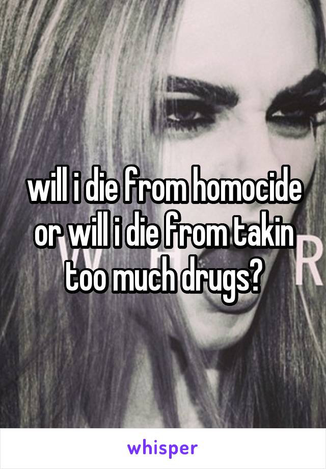 will i die from homocide or will i die from takin too much drugs?