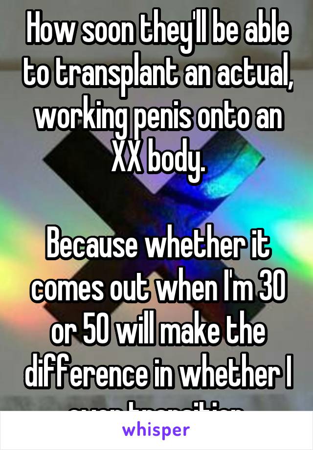 How soon they'll be able to transplant an actual, working penis onto an XX body.

Because whether it comes out when I'm 30 or 50 will make the difference in whether I ever transition.