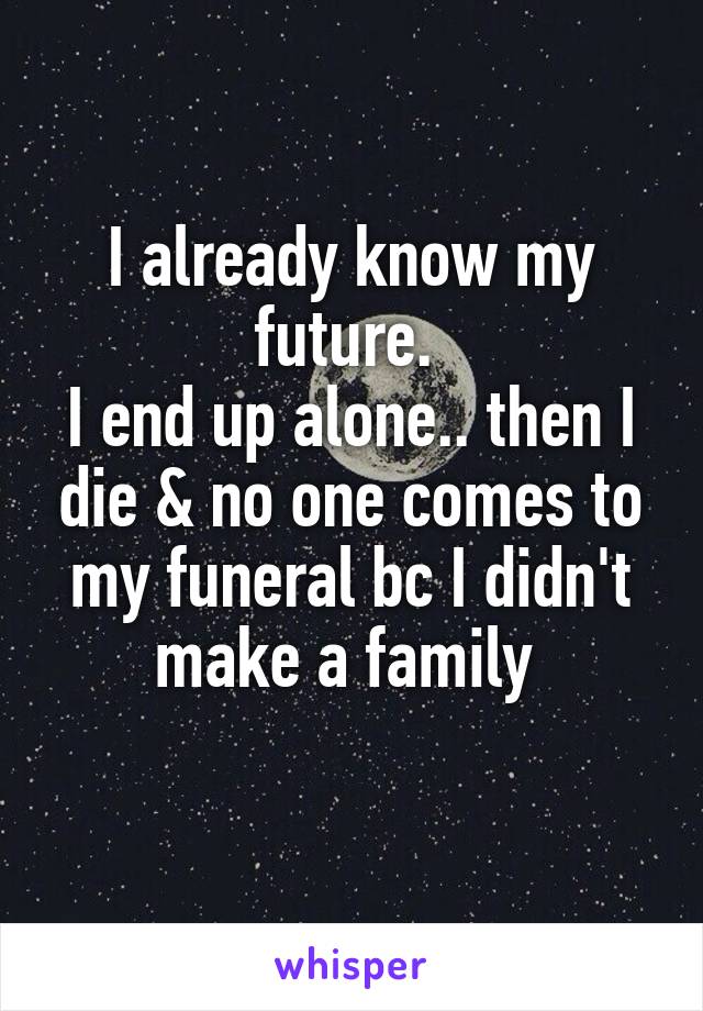 I already know my future. 
I end up alone.. then I die & no one comes to my funeral bc I didn't make a family 
