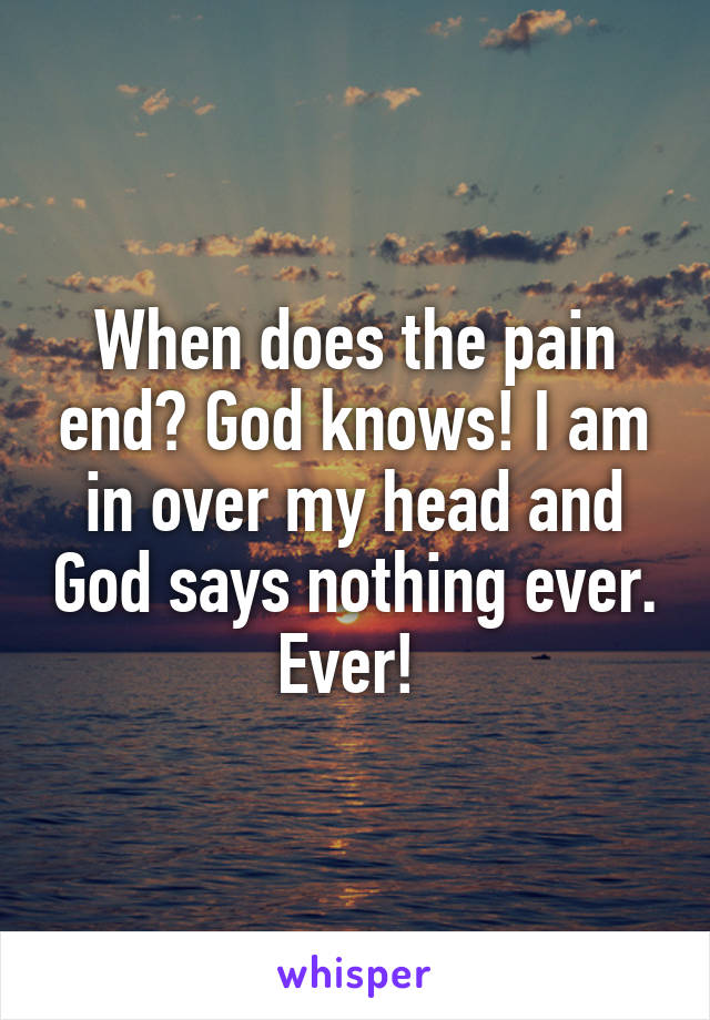 When does the pain end? God knows! I am in over my head and God says nothing ever. Ever! 