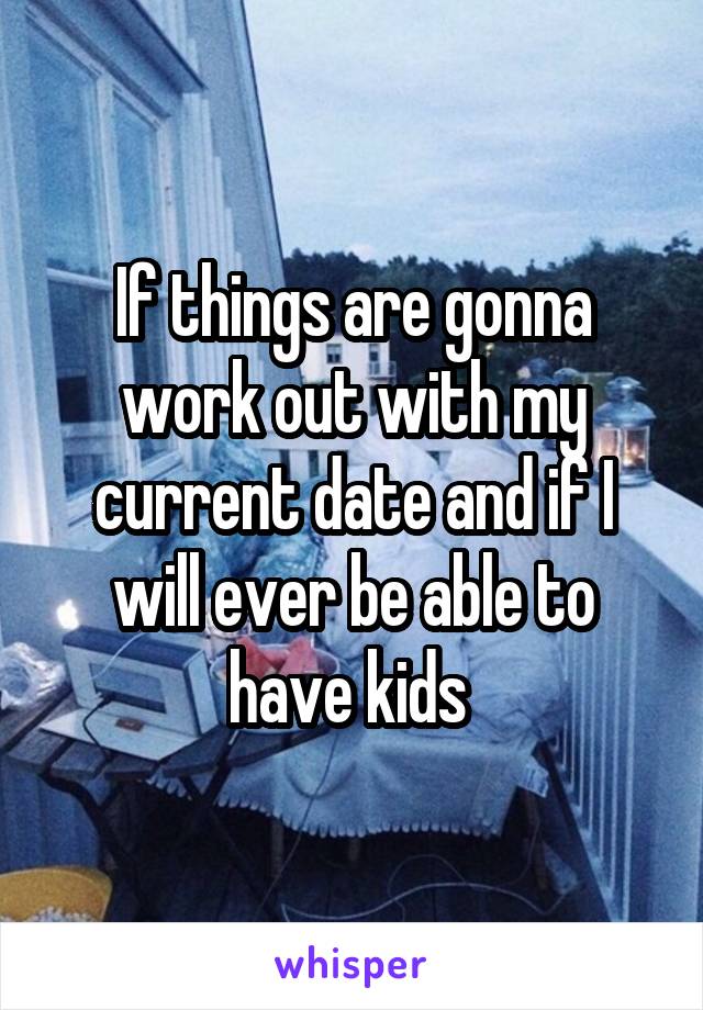 If things are gonna work out with my current date and if I will ever be able to have kids 