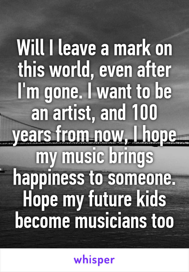 Will I leave a mark on this world, even after I'm gone. I want to be an artist, and 100 years from now, I hope my music brings happiness to someone. Hope my future kids become musicians too