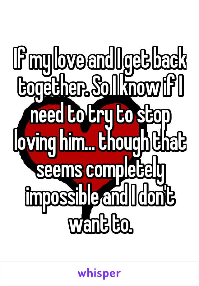 If my love and I get back together. So I know if I need to try to stop loving him... though that seems completely impossible and I don't want to.