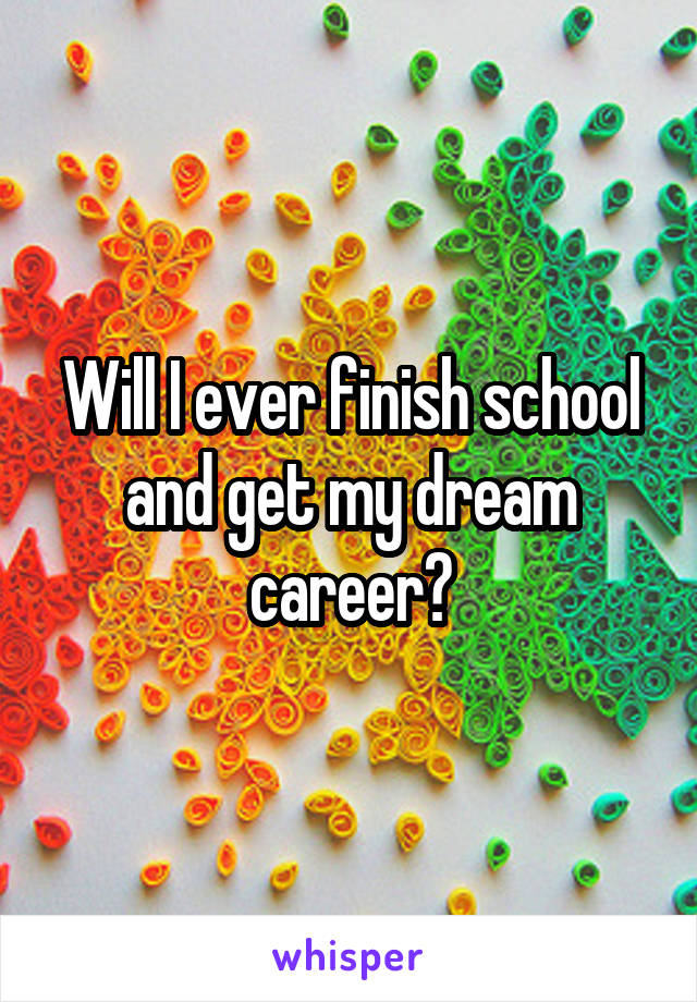 Will I ever finish school and get my dream career?