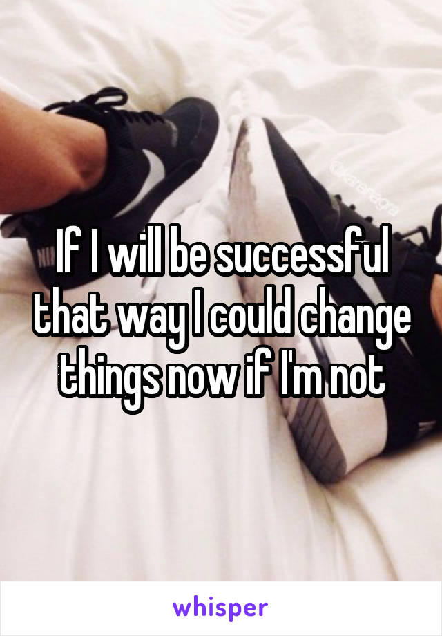 If I will be successful that way I could change things now if I'm not