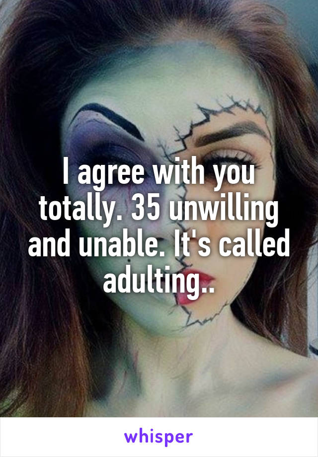 I agree with you totally. 35 unwilling and unable. It's called adulting..