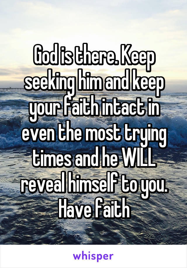 God is there. Keep seeking him and keep your faith intact in even the most trying times and he WILL reveal himself to you. Have faith