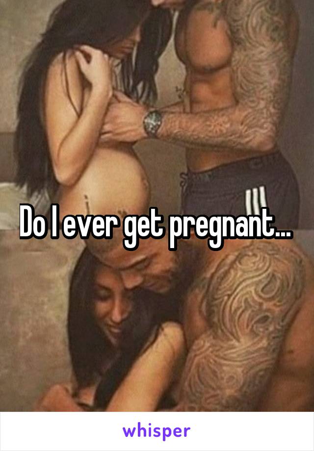 Do I ever get pregnant... 