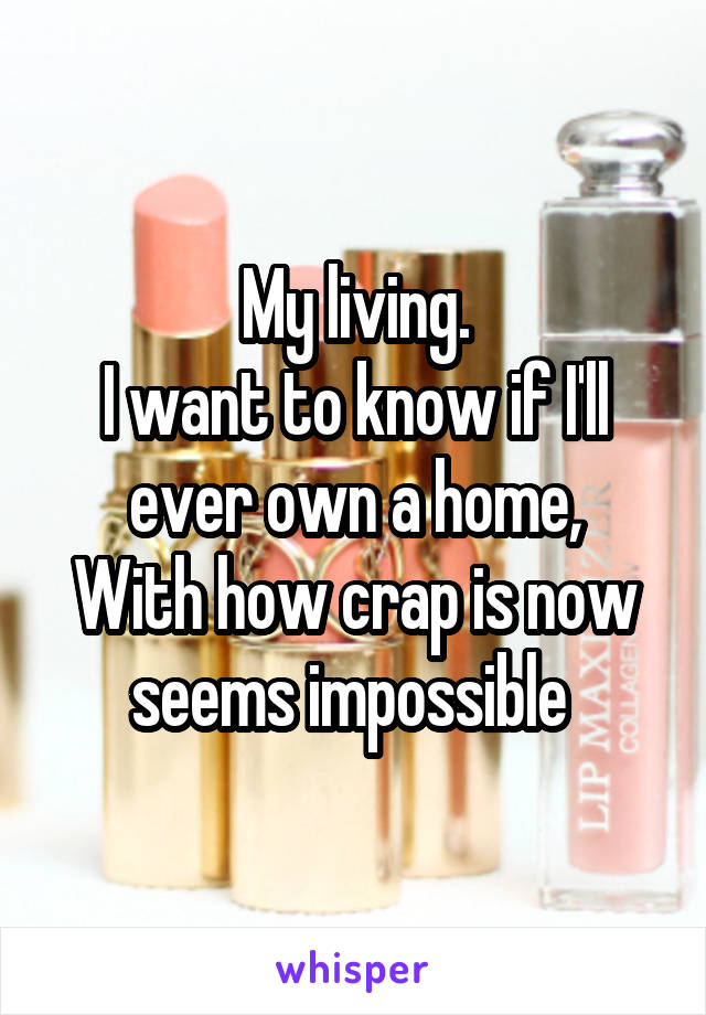 My living.
I want to know if I'll ever own a home,
With how crap is now seems impossible 