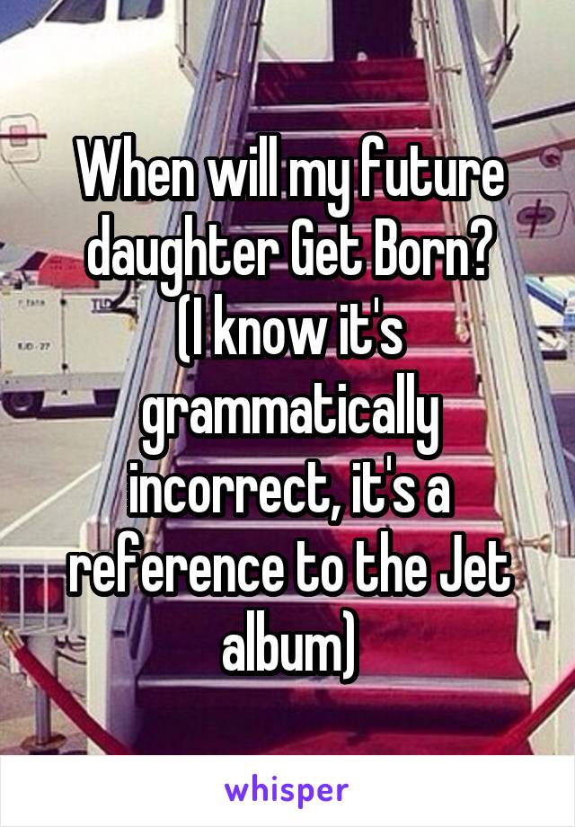 When will my future daughter Get Born?
(I know it's grammatically incorrect, it's a reference to the Jet album)