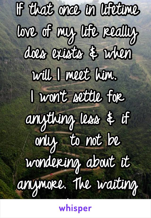 
If that once in lifetime love of my life really does exists & when will I meet him. 
I won't settle for anything less & if only  to not be wondering about it anymore. The waiting would be worth 
it