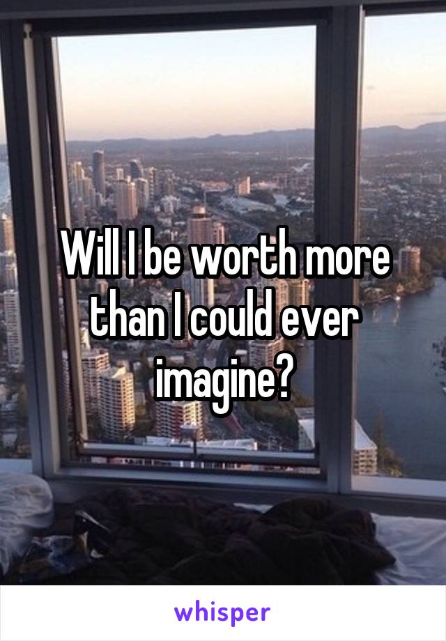 Will I be worth more than I could ever imagine?