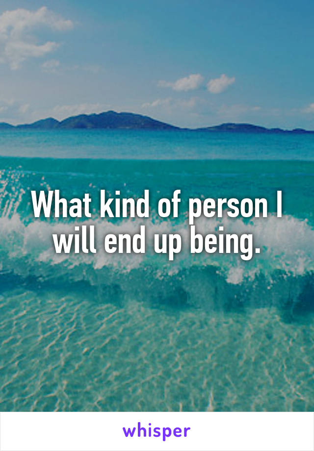 What kind of person I will end up being.