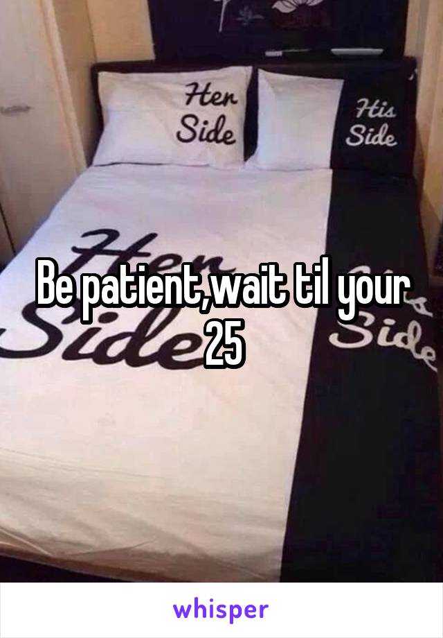 Be patient,wait til your 25