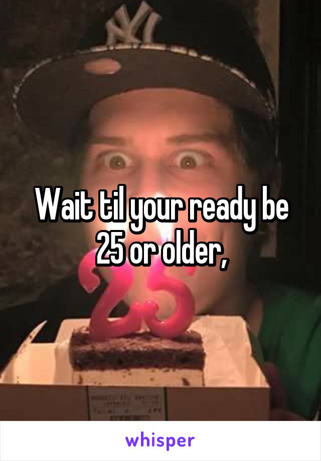 Wait til your ready be 25 or older,