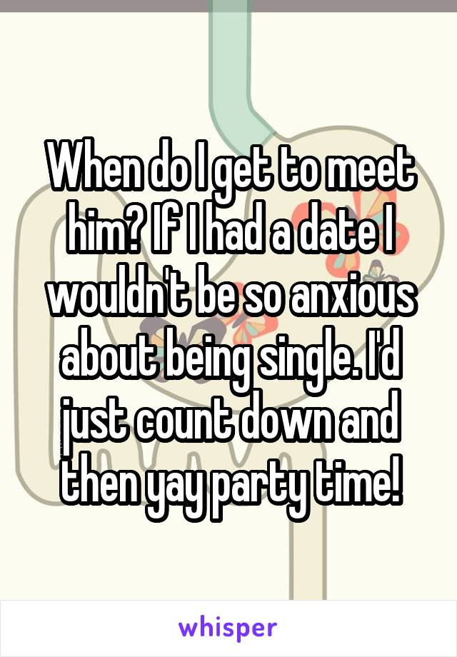 When do I get to meet him? If I had a date I wouldn't be so anxious about being single. I'd just count down and then yay party time!