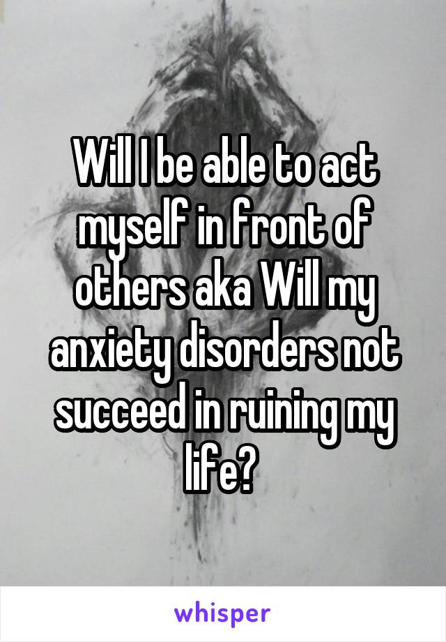 Will I be able to act myself in front of others aka Will my anxiety disorders not succeed in ruining my life? 