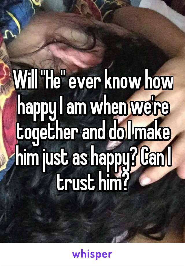 Will "He" ever know how happy I am when we're together and do I make him just as happy? Can I trust him?