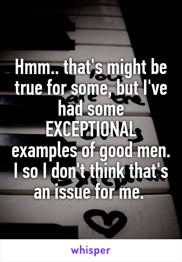 Hmm.. that's might be true for some, but I've had some EXCEPTIONAL examples of good men. I so I don't think that's an issue for me. 