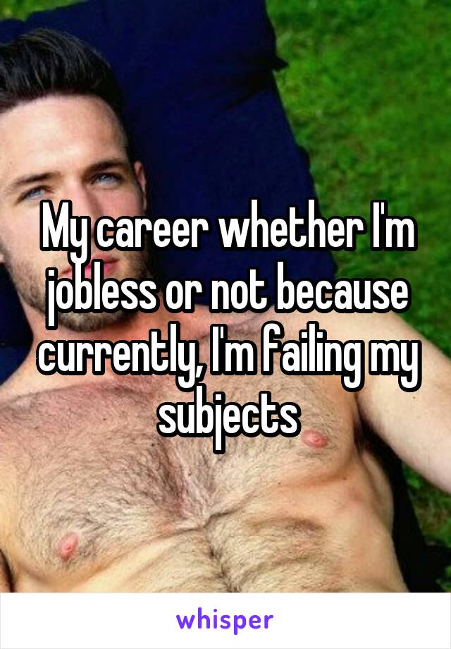 My career whether I'm jobless or not because currently, I'm failing my subjects