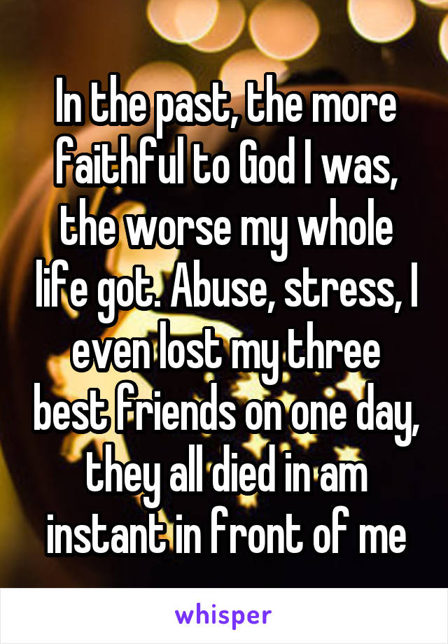 In the past, the more faithful to God I was, the worse my whole life got. Abuse, stress, I even lost my three best friends on one day, they all died in am instant in front of me