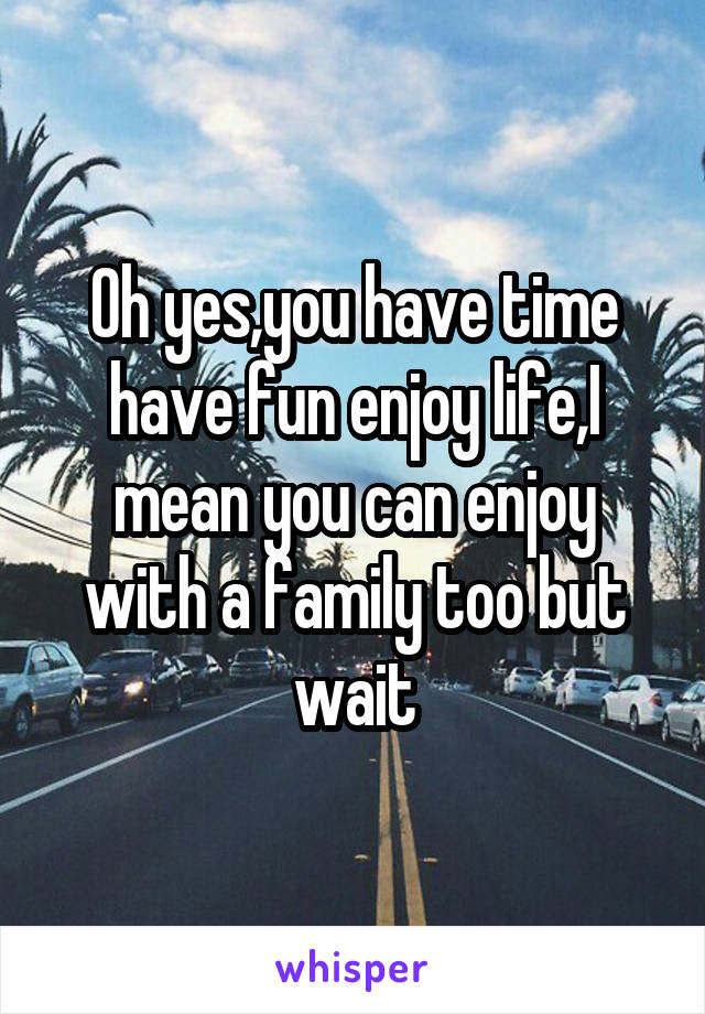 Oh yes,you have time have fun enjoy life,I mean you can enjoy with a family too but wait