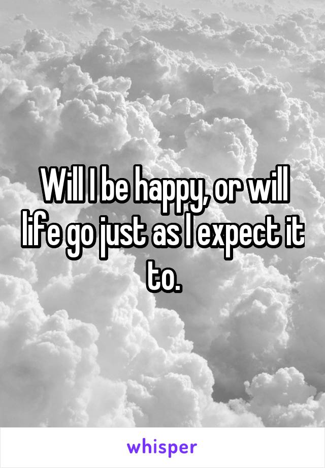 Will I be happy, or will life go just as I expect it to.