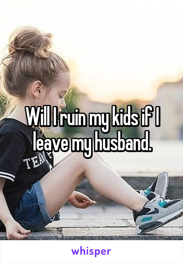 Will I ruin my kids if I leave my husband.