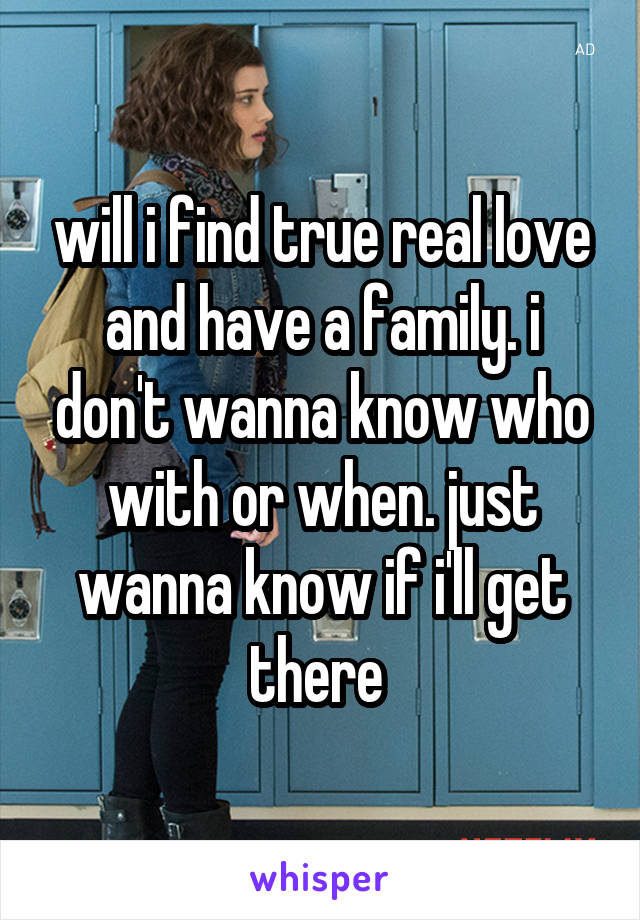 will i find true real love and have a family. i don't wanna know who with or when. just wanna know if i'll get there 