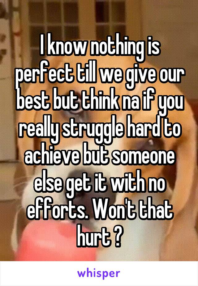 I know nothing is perfect till we give our best but think na if you really struggle hard to achieve but someone else get it with no efforts. Won't that hurt ?