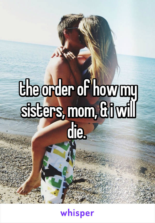 the order of how my sisters, mom, & i will die. 