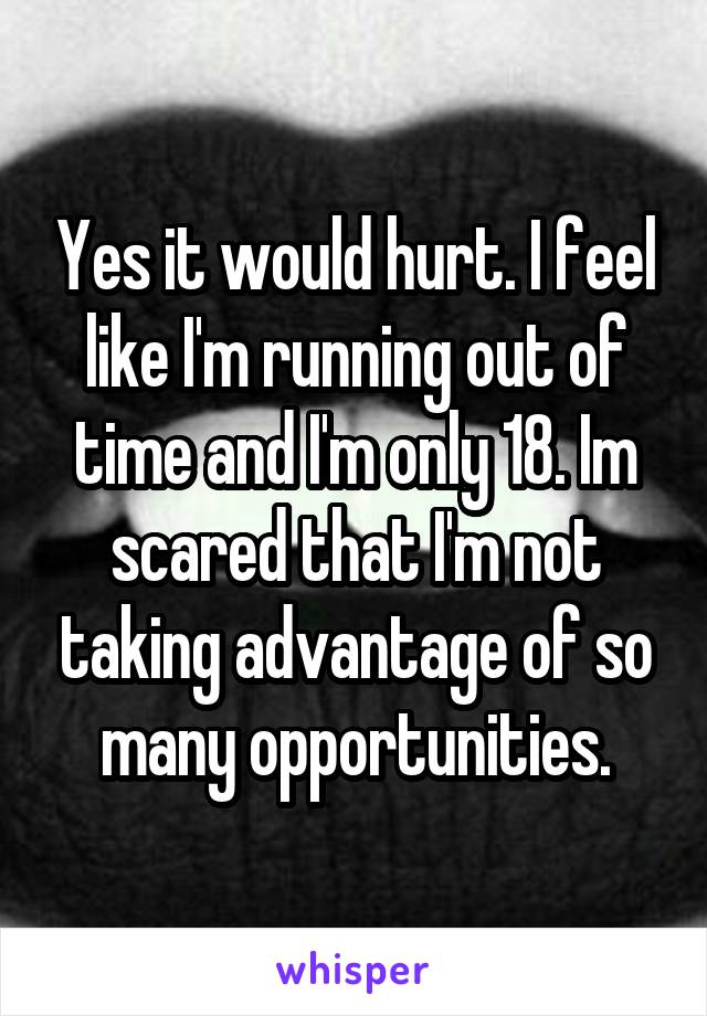 Yes it would hurt. I feel like I'm running out of time and I'm only 18. Im scared that I'm not taking advantage of so many opportunities.