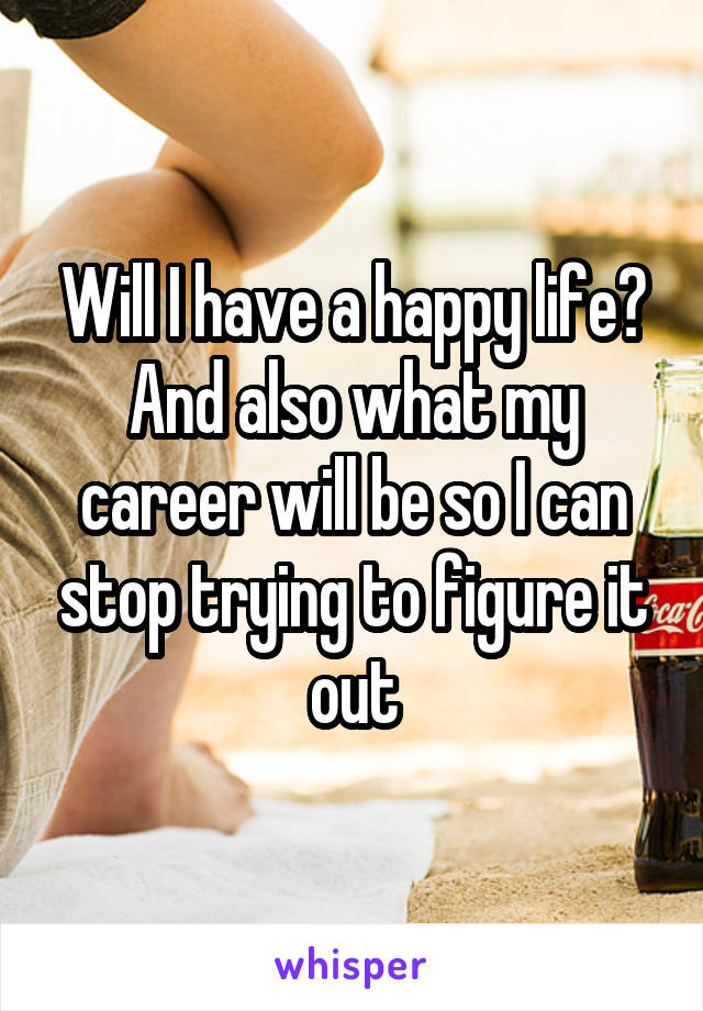 Will I have a happy life? And also what my career will be so I can stop trying to figure it out