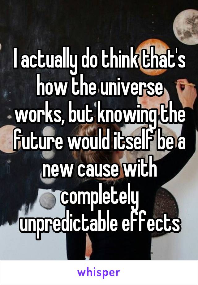 I actually do think that's how the universe works, but knowing the future would itself be a new cause with completely unpredictable effects