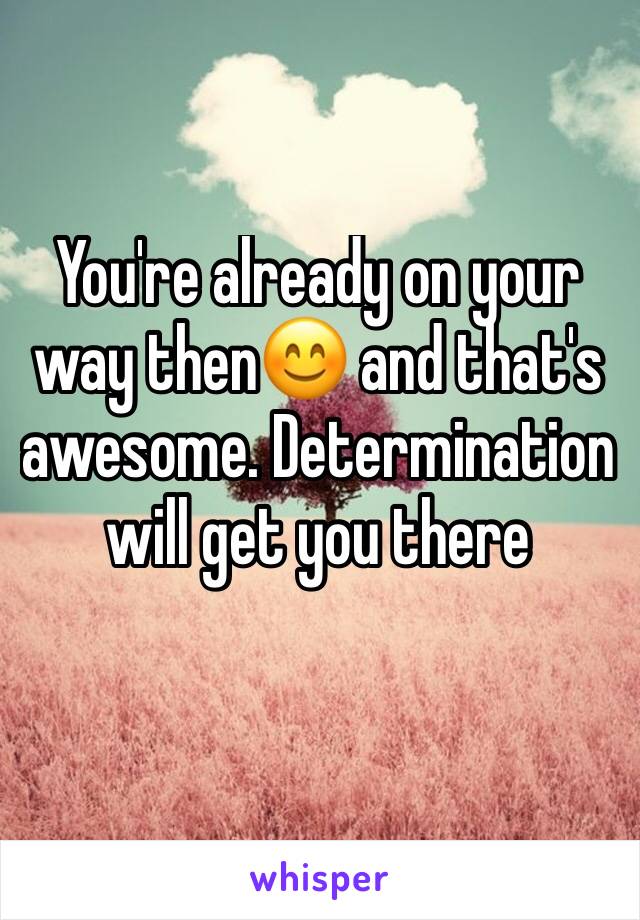 You're already on your way then😊 and that's awesome. Determination will get you there