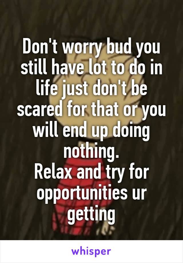 Don't worry bud you still have lot to do in life just don't be scared for that or you will end up doing nothing.
Relax and try for opportunities ur getting