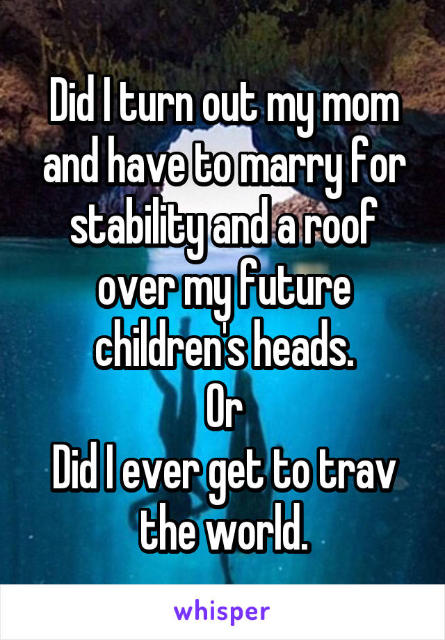 Did I turn out my mom and have to marry for stability and a roof over my future children's heads.
Or
Did I ever get to trav the world.