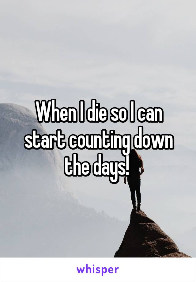 When I die so I can start counting down the days! 