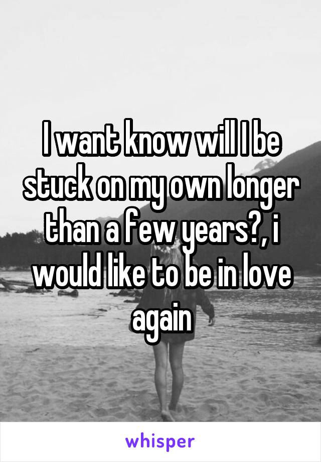 I want know will I be stuck on my own longer than a few years?, i would like to be in love again