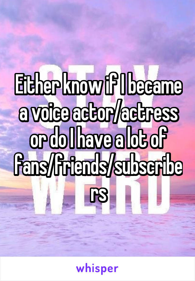 Either know if I became a voice actor/actress or do I have a lot of fans/friends/subscribers