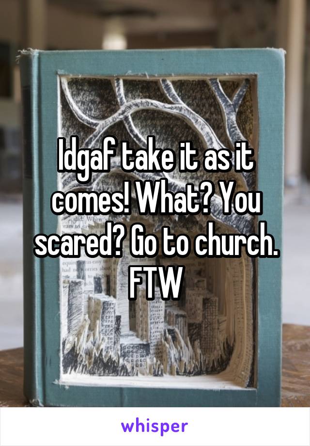 Idgaf take it as it comes! What? You scared? Go to church. FTW