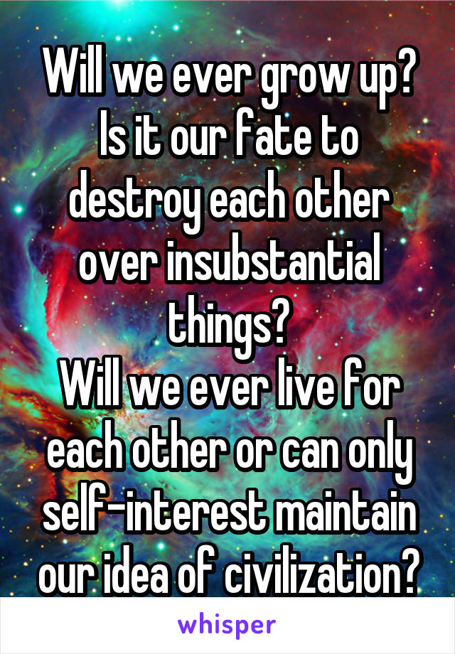 Will we ever grow up? Is it our fate to destroy each other over insubstantial things?
Will we ever live for each other or can only self-interest maintain our idea of civilization?